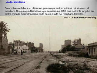 Avda. Meridiana Su nombre se debe a su ubicación, puesto que su tramo inicial coincide con el meridiano Dunquerque-Barcelona, que se utilizó en 1791 para definir la longitud del metro como la diezmillonésima parte de un cuarto del meridiano terrestre. 