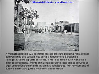 A mediados del siglo XIX se instaló en esta calle una pequeña venta o tasca aprovechando que pasaba muy cerca el ferrocarril de Barcelona a Tarragona. Sobre la puerta se colocó, a modo de reclamo, un monigote o ninot de tierra cocida. Pronto se hizo tan popular el local que se convirtió en lugar de reunión dominical de las familias trabajadoras. Aún hoy conserva el nombre el mercado que se levantó en el mismo solar. Mercat del Ninot… ¿de dónde viene su nombre? 