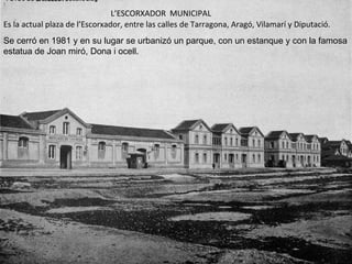 Es la actual plaza de l’Escorxador, entre las calles de Tarragona, Aragó, Vilamarí y Diputació. L’ESCORXADOR  MUNICIPAL Se cerró en 1981 y en su lugar se urbanizó un parque, con un estanque y con la famosa estatua de Joan miró, Dona i ocell.  