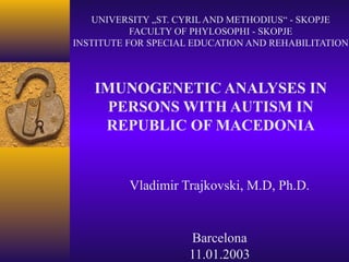 UNIVERSITY „ST. CYRIL AND METHODIUS“ - SKOPJE
FACULTY OF PHYLOSOPHI - SKOPJE
INSTITUTE FOR SPECIAL EDUCATION AND REHABILITATION
IMUNOGENETIC ANALYSES IN
PERSONS WITH AUTISM IN
REPUBLIC OF MACEDONIA
Vladimir Trajkovski, M.D, Ph.D.
Barcelona
11.01.2003
 