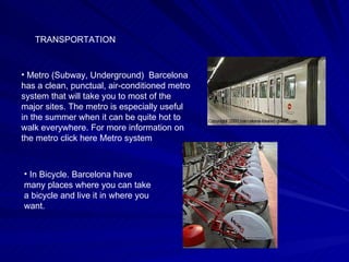 TRANSPORTATION Metro (Subway, Underground)  Barcelona has a clean, punctual, air-conditioned metro system that will take you to most of the major sites. The metro is especially useful in the summer when it can be quite hot to walk everywhere. For more information on the metro click here Metro system In Bicycle. Barcelona have many places where you can take a bicycle and live it in where you want.  
