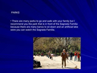 PARKS There are many parks to go and walk with your family but I recommend you the park that is in front of the Sagrada Familia because there are many bancs to sit down and an artificial lake were you can watch the Sagrada Familia. 