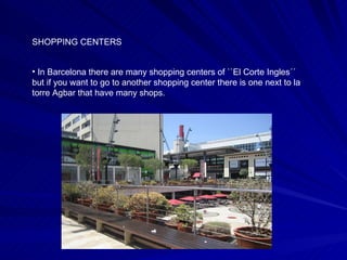 SHOPPING CENTERS  In Barcelona there are many shopping centers of ``El Corte Ingles´´ but if you want to go to another shopping center there is one next to la torre Agbar that have many shops.  