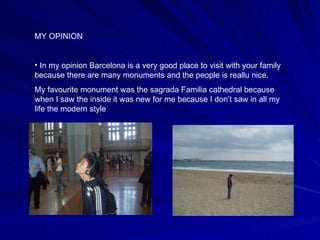 MY OPINION In my opinion Barcelona is a very good place to visit with your family because there are many monuments and the people is reallu nice. My favourite monument was the sagrada Familia cathedral because when I saw the inside it was new for me because I don’t saw in all my life the modern style 