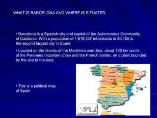 WHAT IS BARCELONA AND WHERE IS SITUATED Barcelona is a Spanish city and capital of the Autonomous Community of Catalonia. With a population of 1,619,337 inhabitants in 20,105 is the second largest city in Spain. Located on the shores of the Mediterranean Sea, about 120 km south of the Pyrenees mountain chain and the French border, on a plain bounded by the sea to the east,  This is a political map of Spain 