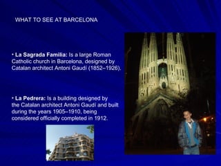 WHAT TO SEE AT BARCELONA La Sagrada Familia:  Is a large Roman Catholic church in Barcelona, designed by Catalan architect Antoni Gaudí (1852–1926).  La Pedrera:  Is a building designed by the Catalan architect Antoni Gaudí and built during the years 1905–1910, being considered officially completed in 1912.  