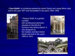 Casa Batlló:  Is a building restored by Antoni Gaudí and Josep Maria Jujol, built in the year 1877 and remodelled in the years 1904–1906  Parque Güell: Is a garden complex with architectural elements situated on the hill of el Carmel in the Gràcia district. It was designed by the Catalan architect Antoni Gaudí and built in the years 1900 to 1914.   