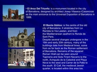 El Arco Del Triunfo:   is a monument located in the city of Barcelona, designed by architect Josep Vilaseca iCasanovas  as the main entrance to the Universal Exposition of Barcelona in 1888. El Barrio Gótico:  is the centre of the old city of Barcelona. It stretches from La Rambla to Via Laietan, and from the Mediterranean seafront to Ronda de Sant Pere. Despite several changes undergone in the 19th and early 20th century, many of the buildings date from Medieval times, some from as far back as the Roman settlement of Barcelona. Remains of the squared Roman Wall can be seen around Tapineria and Sots-Tinent Navarro to the north, Avinguda de la Catedral and Plaça Nova to the west and Carrer de la Palla to the south. El Call, the medieval Jewish quarter, is located within this area too. 