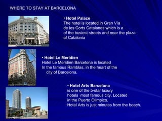 WHERE TO STAY AT BARCELONA Hotel Le Meridien Hotel Le Meridien Barcelona is located In the famous Ramblas, in the heart of the  city of Barcelona.  Hotel Palace The hotel is located in Gran Vía de les Corts Catalanes which is a of the busiest streets and near the plaza of Catalonia  Hotel Arts Barcelona   is one of the 5-star luxury hotels  most famous city. Located in the Puerto Olimpico. Hotel Arts is just minutes from the beach.  