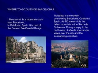 WHERE TO GO OUTSIDE BARCELONA? Montserrat: Is a mountain chain near Barcelona, in Catalonia, Spain. It is part of the Catalan Pre-Coastal Range.   Tibidabo: Is a mountain overlooking Barcelona, Catalonia, Spain. At 512 meters it is the tallest mountain in the Sierra de Collserola. Rising sharply to the north-west, it affords spectacular views over the city and the surrounding coastline.  