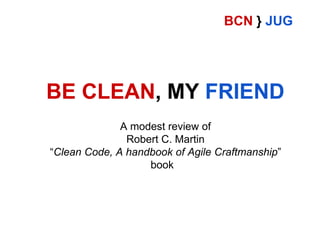 BCN } JUG

BE CLEAN, MY FRIEND
A modest review of
Robert C. Martin
“Clean Code, A handbook of Agile Craftmanship”
book

 