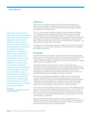 Objetivos
Según López, la semilla del programa Smart City Barcelona se plantó hace
más de 30 años cuando la ciudad instaló por primera vez líneas de fibra óptica
para conectar dos edificios municipales. Desde entonces, la ciudad ha seguido
desarrollando su red de fibra óptica.
En 2011, el actual alcalde convirtió la integración de la tecnología de la ciudad
en un elemento clave de su plataforma electoral. Después de asumir el cargo,
su administración comenzó de inmediato a implantar un programa Smart City
Barcelona integral. El primer objetivo general era mejorar la eficacia de los servicios
de la ciudad y hacer frente a los problemas de sostenibilidad y medio ambiente.
Según López, el alcalde quería "transformar las vidas de nuestros ciudadanos... [y]
las empresas que forman parte de la ciudad".
El programa Smart City Barcelona tiene como objetivo prestar servicios para todos
los ciudadanos a muchos niveles, basándose en el uso de Internet y la tecnología
de las telecomunicaciones.
Estrategia
La idea subyacente a que Barcelona se convierta en Smart City es que la ciudad
funcione como una "red de redes". López indicó que una parte inicial del desarrollo
de la estrategia de la ciudad era decidir cómo podría conectar las diferentes
"redes" asociadas a la ciudad, por ejemplo, el transporte, la energía y la tecnología.
A partir de esto, se estableció un plan.
El alcalde de Barcelona ha puesto mucho énfasis en el desarrollo de las
capacidades de Smart City de Barcelona. Un paso clave ha sido el establecimiento
de un equipo de estrategia Smart City dentro de la alcaldía. Este equipo se encarga
de promover y coordinar el desarrollo de aplicaciones Smart City en toda la
organización de la ciudad. Este apoyo político de alto nivel ha sido crucial para la
capacidad de Barcelona de desarrollar sus proyectos Smart City.
El aumento de la transparencia del gobierno también ha sido un componente
clave de la estrategia Smart City Barcelona, ayudando a los funcionarios de la
ciudad a comunicar y explicar por qué se están desarrollando nuevas aplicaciones
inteligentes o soluciones públicamente sensibles, como las rutas de autobuses
recientemente reconfiguradas. Esto ha sido de gran ayuda en la obtención del
apoyo público para los proyectos, sobre todo en un entorno fiscal difícil.
López cree que el deseo político de examinar y crear una ciudad inteligente (Smart
City) es vital para la correcta implantación de estos proyectos. "Esto no habría sido
posible si no tuviéramos una visión política de empezar las cosas desde arriba",
afirma. "Ha sido primordial. Se puede empezar con un planteamiento denominado
de "abajo a arriba", pero el gran empuje final se dio en el plano político. Si no hay
voluntad política, es imposible".
Al lanzar inicialmente el proyecto, López indicó que la coordinación entre los
distintos departamentos de la ciudad suponía un gran desafío. La clave del éxito en
este caso fue el máximo apoyo del alcalde, que ayudó a saltarse varios niveles de
burocracia de la ciudad y reunir a los departamentos.
Perfil jurisdiccional
Página 3 © 2014 Cisco y/o sus filiales. Todos los derechos reservados.
"No prestamos especial
atención a un área concreta
realmente, sino que damos
pequeños pasos hacia
adelante y pensamos en
cómo se puede utilizar la
tecnología para transformar
las vidas de nuestros
ciudadanos. Cuando me
refiero a los ciudadanos,
no me refiero solo a los
ciudadanos como yo que
viven en la ciudad, sino
también a las empresas
que forman parte de la
ciudad. Como siempre dice
nuestro alcalde, tenemos
un sueño social, que es
transformar la ciudad en el
plazo de una generación
a través de la tecnología.
Creemos que es la única
manera de crear un modelo
de vida sostenible".
Julia López,
Coordinadora de la estrategia Smart City,
Ciudad de Barcelona
 