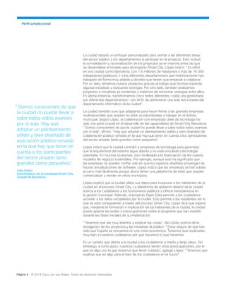 Perfil jurisdiccional
Página 4 © 2014 Cisco y/o sus filiales. Todos los derechos reservados.
La ciudad adoptó un enfoque personalizado para animar a las diferentes áreas
del sector público y los departamentos a participar en el proyecto. Esto incluyó
la consolidación y racionalización de los proyectos ya en marcha antes de que
se desarrollase el modelo para el proyecto Smart City. López indicó: "Es difícil
en una ciudad como Barcelona, con 1,6 millones de habitantes y más de 16 000
trabajadores [públicos], ir a los diferentes departamentos que históricamente han
trabajado de forma muy aislada y decirles que tienen que empezar a colaborar.
Por un lado, teníamos nuevos proyectos gracias al trabajo que hicimos trazando
algunas iniciativas y buscando sinergias. Por otro lado, también analizamos
proyectos e iniciativas ya existentes y tratamos de encontrar sinergias entre ellos.
En última instancia, transformamos cinco redes diferentes —cada una gestionada
por diferentes departamentos— con el fin de administrar una sola red a través del
departamento informático de la ciudad".
La ciudad también tuvo que adaptarse para hacer frente a las grandes empresas
multinacionales que pueden no estar acostumbradas a trabajar en el ámbito
municipal. Según López, la colaboración con empresas clave de tecnología ha
sido una parte crucial en el desarrollo de las capacidades de Smart City Barcelona.
"Somos conscientes de que la ciudad no puede llevar a cabo todos estos avances
por sí sola", afirmó. "Hay que adoptar un planteamiento sólido y bien diseñado de
colaboración público-privada en la que hay que tener en cuenta a los participantes
del sector privado tanto grandes como pequeños".
López indicó que la ciudad contrató a empresas de tecnología para garantizar
que la arquitectura del sistema sigue abierta y no está vinculada a tecnología
patentada. En muchas ocasiones, esto ha llevado a la financiación de los nuevos
modelos de negocio sostenibles. Por ejemplo, aunque esto ha significado que
las empresas no pueden confiar solo en que los ingresos añadidos provengan de
futuras actualizaciones de software, López indicó que las empresas se han subido
al carro más fácilmente porque ahora tienen una plataforma de éxito que pueden
comercializar y vender en otros municipios.
López explicó que la ciudad utiliza sus datos para involucrar a los habitantes de la
ciudad en el proceso Smart City. La plataforma de gobierno abierto de la ciudad
acerca a los ciudadanos y los funcionarios públicos y ofrece transparencia en
la gestión municipal. Además, el proyecto Open Data permite a los ciudadanos
acceder a los datos recopilados por la ciudad. Esto permite a los residentes ver lo
que se está consiguiendo a través del proceso Smart City. López dice que espera
que, mediante la formación e implicación de los habitantes de la ciudad, la ciudad
pueda aplacar las dudas o preocupaciones sobre el programa que han existido
durante las fases iniciales de su implantación.
"Tenemos que ser muy abiertos y explicar las cosas", dijo López acerca de la
divulgación de los proyectos y las iniciativas al público. "Estoy segura de que han
oído que España se encuentra en una crisis económica. Tenemos que explicarles
muy bien a nuestros ciudadanos por qué hacemos lo que hacemos.
Es un cambio que afecta a la ciudad y los ciudadanos a medio y largo plazo. Sin
embargo, a corto plazo, nuestros ciudadanos tienen otras preocupaciones, por lo
que es algo con lo que tenemos que tener cuidado", agregó López. "Tenemos que
explicar que es algo para el bien de los ciudadanos en el futuro".
"Somos conscientes de que
la ciudad no puede llevar a
cabo todos estos avances
por sí sola. Hay que
adoptar un planteamiento
sólido y bien diseñado de
asociación público-privada
en la que hay que tener en
cuenta a los participantes
del sector privado tanto
grandes como pequeños".
Julia López,
Coordinadora de la estrategia Smart City,
Ciudad de Barcelona
 