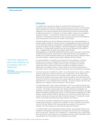 Solución
La ciudad buscó maneras de utilizar la iniciativa Smart City para crear una
arquitectura única de Internet y telecomunicaciones para la ciudad. La red de fibra
óptica existente es la columna vertebral de los diversos proyectos de tecnología
inteligente. Esta columna vertebral de la infraestructura la opera la empresa local
de telecomunicaciones, en virtud de un contrato público-privado que se adjudicó
mediante licitación. "La red de fibra óptica fue uno de nuestros principales
proyectos y lo llamamos transversal, ya que es la capa sobre la que desarrollamos
todos los proyectos Smart City en la ciudad", afirmó López.
Barcelona está estructurando los diferentes proyectos en tres capas tecnológicas. La
primera de ellas consiste en sensores que se han desplegado por toda la ciudad junto
con los diferentes proyectos. Actualmente, esta plataforma se está utilizando para los
proyectos de gestión de agua inteligente, iluminación inteligente y energía inteligente,
entre otros. La ciudad prevé expandir el uso de la red de sensores en los próximos
años. La plataforma de sensores de la ciudad se llama Sentilo
(www.sentilo.io) y se desarrolló específicamente para ayudar a la ciudad a reunir todos
sus datos de los sensores. Desde entonces, Barcelona ha hecho que la plataforma
Sentilo sea una fuente totalmente abierta que se puede descargar en Github de modo
que otras ciudades u organizaciones puedan utilizarla para fines similares.
La capa intermedia, o segunda, de la arquitectura de tecnología es el sistema
operativo de la ciudad, una plataforma creada por el gobierno de la ciudad
de Barcelona para añadir y analizar todos los datos recopilados de diversas
aplicaciones de la ciudad. Esto incluye el modelado de análisis de datos y
aplicaciones de análisis predictivo. Según López, esta iniciativa todavía está en
desarrollo y hay en marcha un proceso de licitación para la presentación de ofertas.
La tercera capa de la "plataforma urbana" es el intercambio de los datos y análisis
proporcionados por el sistema operativo de la ciudad tanto con los clientes del
gobierno de la ciudad como con los usuarios de datos externos. Esto permitirá el
desarrollo de aplicaciones por parte tanto del sector público como del privado para
mejorar los servicios y operaciones de la ciudad, además de ayudar a conseguir una
administración y una ciudadanía mejor instruidas. "Si somos capaces de sacar esto
adelante, se lo aseguro, será una revolución", afirmó López.
La ciudad desarrolló un plan maestro elaborado en 2012 que incluye proyectos para
controlar de forma remota la iluminación de las calles y para la transición de 50 calles
y más de 1100 farolas a la tecnología LED. Además, Barcelona ha trabajado con
empresas de servicios públicos para crear un programa con el fin de lograr una mayor
eficiencia energética, desplegando más de 19 500 contadores inteligentes en la Villa
Olímpica. El plan también incluye la aplicación de control remoto para el riego de los
espacios verdes de la ciudad, que hasta el momento incluyen 77 fuentes de control
remoto y dos redes que proporcionan agua caliente a 64 edificios.
La iniciativa de transporte inteligente de la ciudad incluye el despliegue de la red
ortogonal de autobuses y opciones de movilidad con cero emisiones, que incluyen
más de 500 taxis híbridos, 294 vehículos eléctricos públicos, 262 puntos de
recarga, 130 motos eléctricas y 400 vehículos eléctricos privados.
La ciudad también inició el programa Gobierno abierto, que pretende ofrecer a los
ciudadanos transparencia del gobierno municipal. Esto comenzó con el despliegue
de 44 quioscos de "Atención a los ciudadanos" y el lanzamiento de un portal Open
Data que permite a las empresas y los ciudadanos privados desarrollar aplicaciones
que satisfacen las necesidades de los habitantes de la ciudad.
Perfil jurisdiccional
"Si somos capaces de
sacar esto adelante, se
lo aseguro, será una
revolución".
Julia López,
Coordinadora de la estrategia Smart City,
Ciudad de Barcelona
Página 5 © 2014 Cisco y/o sus filiales. Todos los derechos reservados.
 
