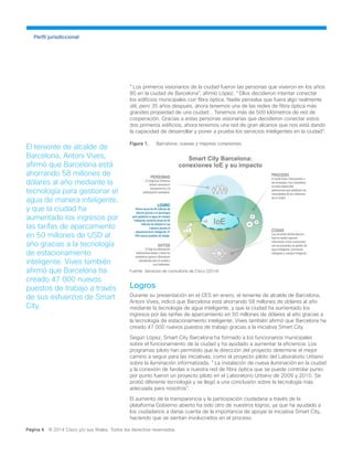 Perfil jurisdiccional
"Los primeros visionarios de la ciudad fueron las personas que vivieron en los años
80 en la ciudad de Barcelona", afirmó López. "Ellos decidieron intentar conectar
los edificios municipales con fibra óptica. Nadie pensaba que fuera algo realmente
útil, pero 35 años después, ahora tenemos una de las redes de fibra óptica más
grandes propiedad de una ciudad... Tenemos más de 500 kilómetros de red de
cooperación. Gracias a estas personas visionarias que decidieron conectar estos
dos primeros edificios, ahora tenemos una red de gran alcance que nos está dando
la capacidad de desarrollar y poner a prueba los servicios inteligentes en la ciudad".
Figura 1.	 Barcelona: nuevas y mejores conexiones.
Fuente: Servicios de consultoría de Cisco (2014)
Logros
Durante su presentación en el CES en enero, el teniente de alcalde de Barcelona,
Antoni Vives, indicó que Barcelona está ahorrando 58 millones de dólares al año
mediante la tecnología de agua inteligente, y que la ciudad ha aumentado los
ingresos por las tarifas de aparcamiento en 50 millones de dólares al año gracias a
la tecnología de estacionamiento inteligente. Vives también afirmó que Barcelona ha
creado 47 000 nuevos puestos de trabajo gracias a la iniciativa Smart City.
Según López, Smart City Barcelona ha formado a los funcionarios municipales
sobre el funcionamiento de la ciudad y ha ayudado a aumentar la eficiencia. Los
programas piloto han permitido que la dirección del proyecto determine el mejor
camino a seguir para las iniciativas, como el proyecto piloto del Laboratorio Urbano
sobre la iluminación informatizada. "La instalación de nueva iluminación en la ciudad
y la conexión de farolas a nuestra red de fibra óptica que se puede controlar punto
por punto fueron un proyecto piloto en el Laboratorio Urbano de 2009 y 2010. Se
probó diferente tecnología y se llegó a una conclusión sobre la tecnología más
adecuada para nosotros".
El aumento de la transparencia y la participación ciudadana a través de la
plataforma Gobierno abierto ha sido otro de nuestros logros, ya que ha ayudado a
los ciudadanos a darse cuenta de la importancia de apoyar la iniciativa Smart City,
haciendo que se sientan involucrados en el proceso.
Página 6 © 2014 Cisco y/o sus filiales. Todos los derechos reservados.
El teniente de alcalde de
Barcelona, Antoni Vives,
afirmó que Barcelona está
ahorrando 58 millones de
dólares al año mediante la
tecnología para gestionar el
agua de manera inteligente,
y que la ciudad ha
aumentado los ingresos por
las tarifas de aparcamiento
en 50 millones de USD al
año gracias a la tecnología
de estacionamiento
inteligente. Vives también
afirmó que Barcelona ha
creado 47 000 nuevos
puestos de trabajo a través
de sus esfuerzos de Smart
City.
 