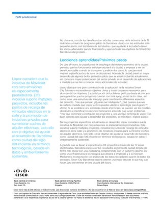 No obstante, otro de los beneficios han sido las conexiones de la industria de la TI
realizadas a través de programas piloto de Barcelona —tanto con las entidades más
pequeñas como con los líderes de la industria— que ayudarán a la ciudad a tener
los socios adecuados para la financiación y ejecución de los objetivos de Smart City
Barcelona a largo plazo.
Lecciones aprendidas/Próximos pasos
De cara al futuro, la ciudad prevé el despliegue del sistema operativo de la ciudad
previsto, que los funcionarios anticipan ayudará a la ciudad a empezar a ver un
beneficio notable cuando se comparen y analicen los datos, lo que permitirá
mejorar la planificación y la toma de decisiones. Además, la ciudad prevé un mayor
desarrollo de algunos de los proyectos piloto que se están probando actualmente,
así como una mayor potenciación del sector privado en el desarrollo de aplicaciones
a medida que se dan a conocer datos adicionales de la ciudad.
López dice que una gran contribución de la aplicación de la iniciativa Smart
City Barcelona es establecer objetivos claros y trazar los pasos necesarios para
alcanzar dichos objetivos. La participación de los líderes políticos desde el principio
para garantizar que los proyectos cuentan con total apoyo es un factor clave, así
como tener una estructura de liderazgo para coordinar los diferentes aspectos
del proyecto. “Hay que pensar: ¿Quieres ser inteligente? ¿Qué quieres que sea
la ciudad a medida que crece y cómo puedes utilizar la tecnología para lograrlo?”,
afirmó. Si se establece una estrategia desde el principio, se pueden ver los posibles
obstáculos e identificar los recursos necesarios antes de que surjan problemas.
"Hay que comenzar a configurar los proyectos y, una vez que se tenga la visión y un
buen ejército para ayudar a desarrollar los proyectos, es más fácil", explicó López.
De los proyectos específicos actualmente en desarrollo, López considera que la
iniciativa de Movilidad con cero emisiones es especialmente prometedora. Esta
iniciativa supone múltiples proyectos, incluidos los puntos de recarga de vehículos
eléctricos en la calle y la promoción de iniciativas privadas para suministrar coches
de alquiler eléctricos, todo ello con el objetivo de ayudar al desarrollo de Barcelona
como ciudad del siglo XXI eficiente en términos tecnológicos, basada en datos y
ambientalmente sostenible.
A medida que se llevan a la práctica los 83 proyectos a través de las 12 áreas
identificadas, Barcelona espera ver los resultados en forma de ciudad dirigida de
forma más eficaz con una ciudadanía comprometida con un gobierno abierto, así
como una infraestructura tecnológica que atraerá a empresas y a la inversión.
Mediante la incorporación y el análisis de los datos recopilados a partir de todos los
sensores, Smart City Barcelona espera obtener una mejor idea de lo que hay que
hacer para convertirse en una ciudad del futuro.
Perfil jurisdiccional
López considera que la
iniciativa de Movilidad
con cero emisiones
es especialmente
prometedora. Esta
iniciativa supone múltiples
proyectos, incluidos los
puntos de recarga de
vehículos eléctricos en la
calle y la promoción de
iniciativas privadas para
suministrar coches de
alquiler eléctricos, todo ello
con el objetivo de ayudar
al desarrollo de Barcelona
como ciudad del siglo
XXI eficiente en términos
tecnológicos, basada en
datos y ambientalmente
sostenible.
 