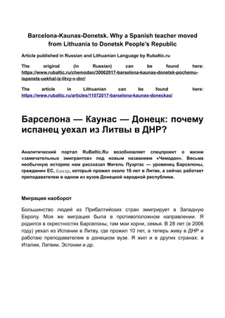 Barcelona-Kaunas-Donetsk. Why a Spanish teacher moved
from Lithuania to Donetsk People’s Republic
Article published in Russian and Lithuanian Language by Rubaltic.ru
The original (in Russian) can be found here:
https://www.rubaltic.ru/chemodan/30062017-barselona-kaunas-donetsk-pochemu-
ispanets-uekhal-iz-litvy-v-dnr/
The article in Lithuanian can be found here:
https://www.rubaltic.ru/articles/11072017-barselona-kaunas-doneckas/
Барселона — Каунас — Донецк: почему
испанец уехал из Литвы в ДНР?
Аналитический портал RuBaltic.Ru возобновляет спецпроект о жизни
«замечательных эмигрантов» под новым названием «Чемодан». Весьма
необычную историю нам рассказал Мигель Пуэртас — уроженец Барселоны,
гражданин ЕС, блогер, который прожил около 10 лет в Литве, а сейчас работает
преподавателем в одном из вузов Донецкой народной республики.
Миграция наоборот
Большинство людей из Прибалтийских стран эмигрирует в Западную
Европу. Моя же миграция была в противоположном направлении. Я
родился в окрестностях Барселоны, там мои корни, семья. В 28 лет (в 2006
году) уехал из Испании в Литву, где прожил 10 лет, а теперь живу в ДНР и
работаю преподавателем в донецком вузе. Я жил и в других странах: в
Италии, Латвии, Эстонии и др.
 
