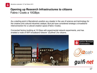 As a starting point in Barcelona's position as a leader in the use of science and technology for
the creative and cultural industries catalyst, BcnLab have considered strategic a broadband
interconnection for a cultural creation space (Fabra i Coats).
Connected factory building at 10 Gbps with experimental network experiments, and has
enabled a node of WiFi broadband network “(Guifinet”) for citizens.
Opening up Research Infrastructures to citizens
Fabra i Coats a 10GBps
17
Barcelona Laboratori / 27 de Febrer 2013
 