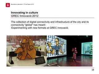 The collection of digital connectivity and infrastructure of the city and its
connectivity "global" has meant:
•
Experimenting with new formats at GREC innovació.
Innovating in culture
GREC Innovació 2012
18
Barcelona Laboratori / 27 de Febrer 2013
 