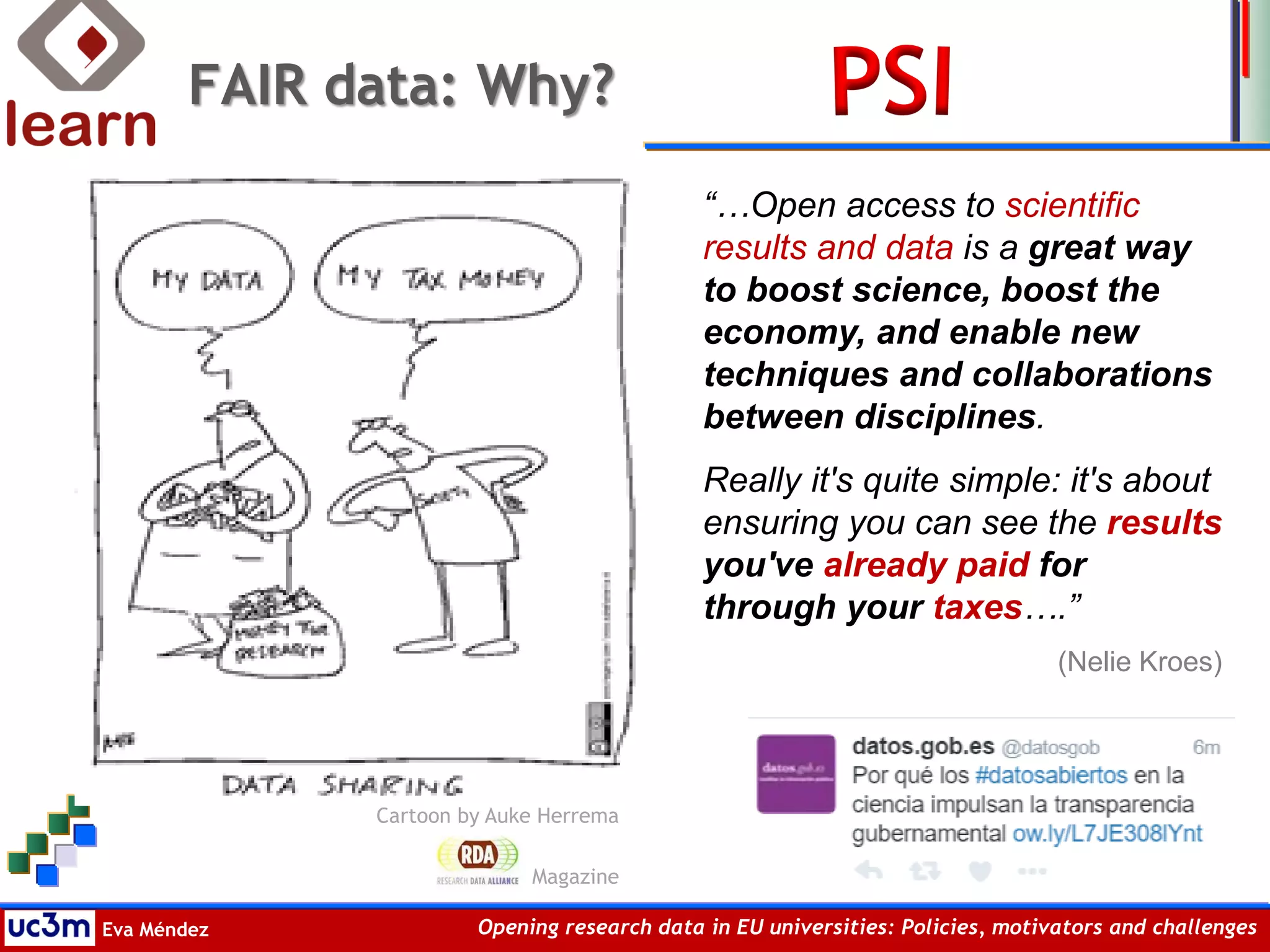 Eva Méndez Opening research data in EU universities: Policies, motivators and challenges
FAIR data: Why?
Cartoon by Auke Herrema
Magazine
“…Open access to scientific
results and data is a great way
to boost science, boost the
economy, and enable new
techniques and collaborations
between disciplines.
Really it's quite simple: it's about
ensuring you can see the results
you've already paid for
through your taxes….”
(Nelie Kroes)
 
