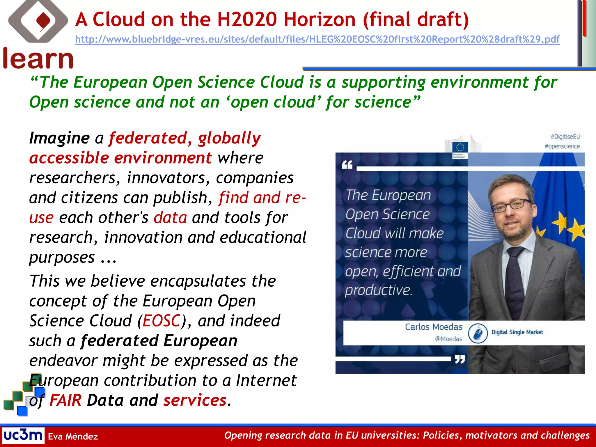 Eva Méndez Opening research data in EU universities: Policies, motivators and challenges
A Cloud on the H2020 Horizon (final draft)
http://www.bluebridge-vres.eu/sites/default/files/HLEG%20EOSC%20first%20Report%20%28draft%29.pdf
Imagine a federated, globally
accessible environment where
researchers, innovators, companies
and citizens can publish, find and re-
use each other's data and tools for
research, innovation and educational
purposes ...
This we believe encapsulates the
concept of the European Open
Science Cloud (EOSC), and indeed
such a federated European
endeavor might be expressed as the
European contribution to a Internet
of FAIR Data and services.
“The European Open Science Cloud is a supporting environment for
Open science and not an ‘open cloud’ for science”
 