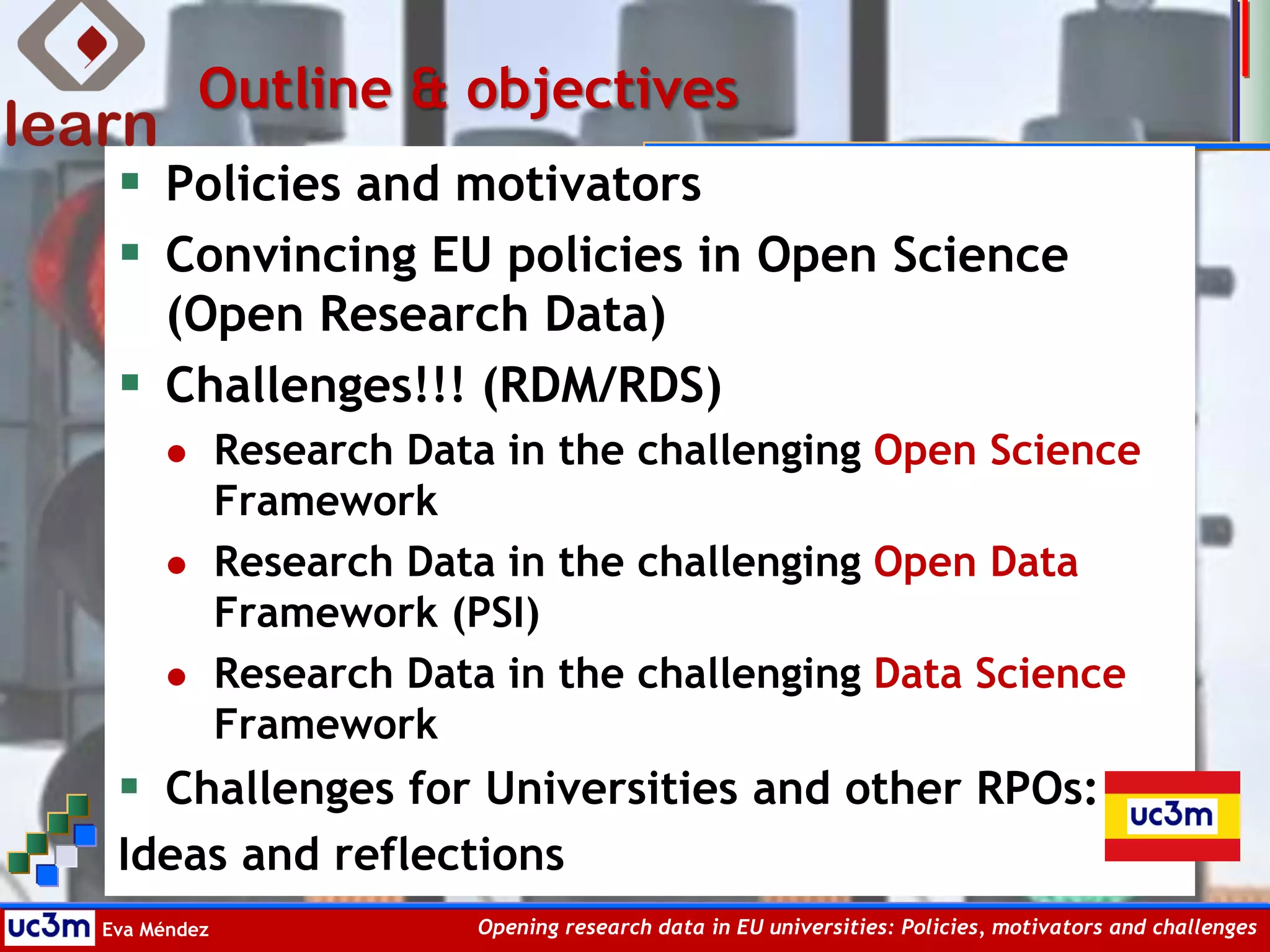 Eva Méndez Opening research data in EU universities: Policies, motivators and challenges
Outline & objectives
 Policies and motivators
 Convincing EU policies in Open Science
(Open Research Data)
 Challenges!!! (RDM/RDS)
 Research Data in the challenging Open Science
Framework
 Research Data in the challenging Open Data
Framework (PSI)
 Research Data in the challenging Data Science
Framework
 Challenges for Universities and other RPOs:
Ideas and reflections
 
