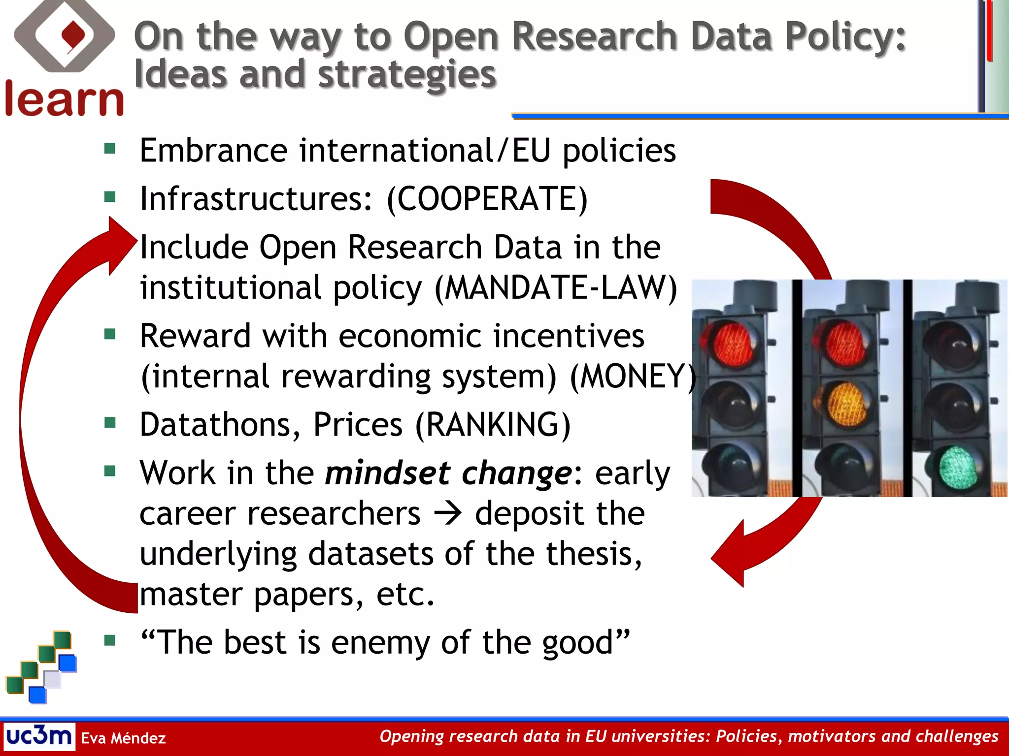 Eva Méndez Opening research data in EU universities: Policies, motivators and challenges
On the way to Open Research Data Policy:
Ideas and strategies
 Embrance international/EU policies
 Infrastructures: (COOPERATE)
 Include Open Research Data in the
institutional policy (MANDATE-LAW)
 Reward with economic incentives
(internal rewarding system) (MONEY)
 Datathons, Prices (RANKING)
 Work in the mindset change: early
career researchers  deposit the
underlying datasets of the thesis,
master papers, etc.
 “The best is enemy of the good”
 