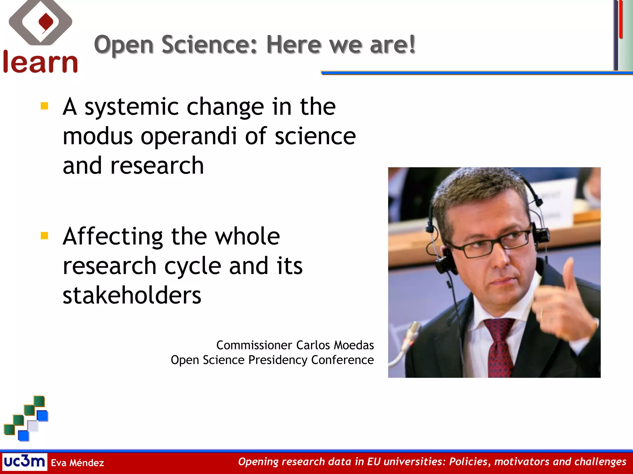 Eva Méndez Opening research data in EU universities: Policies, motivators and challenges
Open Science: Here we are!
 A systemic change in the
modus operandi of science
and research
 Affecting the whole
research cycle and its
stakeholders
Commissioner Carlos Moedas
Open Science Presidency Conference
 