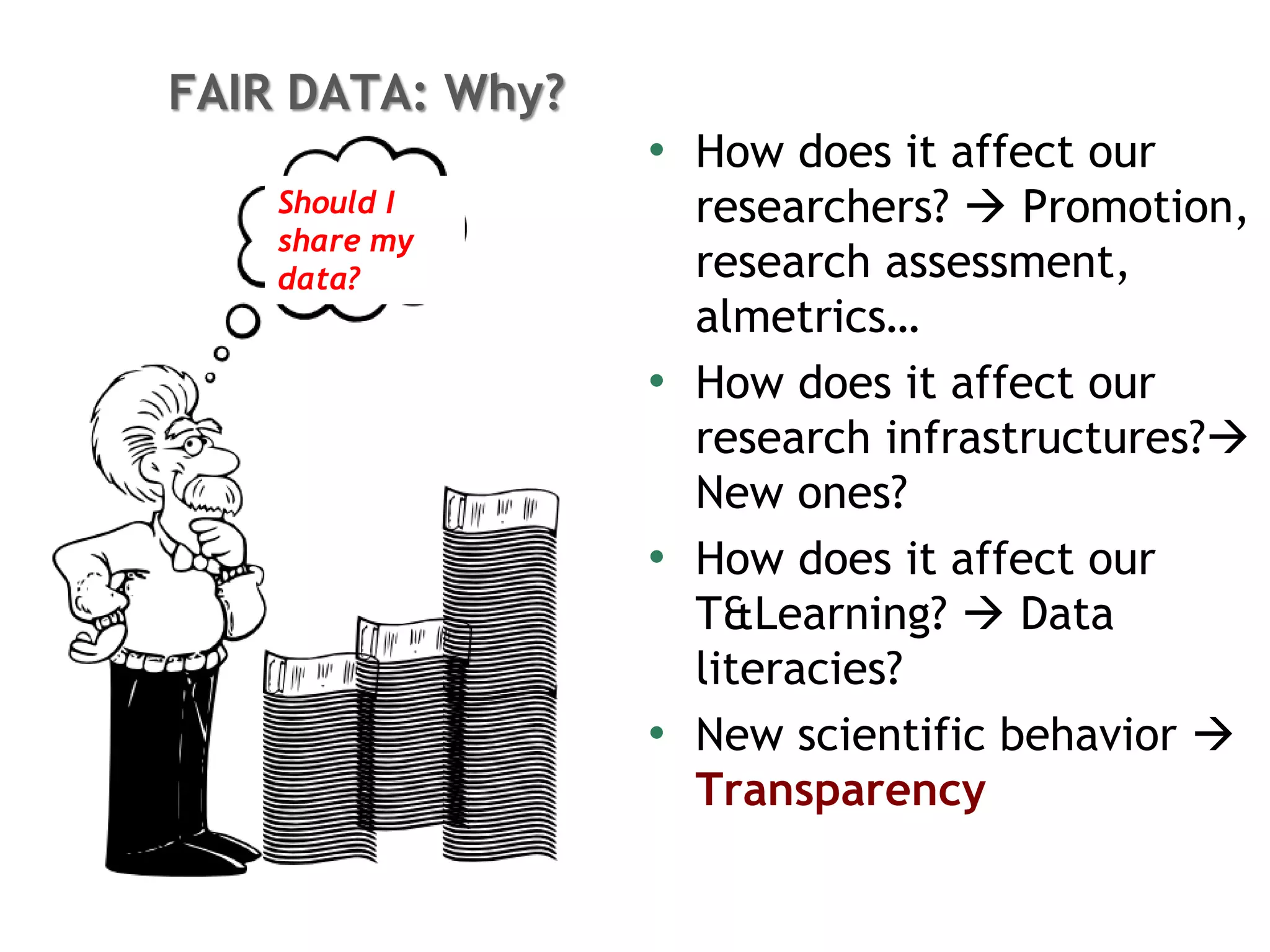 • How does it affect our
researchers?  Promotion,
research assessment,
almetrics…
• How does it affect our
research infrastructures?
New ones?
• How does it affect our
T&Learning?  Data
literacies?
• New scientific behavior 
Transparency
FAIR DATA: Why?
Should I
share my
data?
 