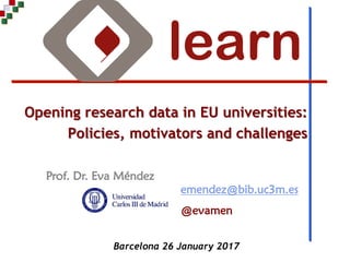 Prof. Dr. Eva Méndez
Opening research data in EU universities:
Policies, motivators and challenges
emendez@bib.uc3m.es
@evamen
Barcelona 26 January 2017
 
