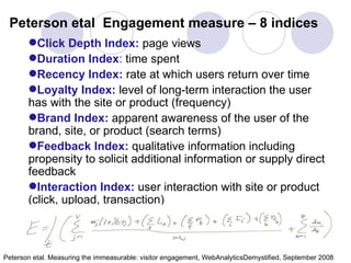 Peterson etal  Engagement measure – 8 indices Click Depth Index:  page views Duration Index :  time spent Recency Index:  rate at which users return over time Loyalty Index:  level of long-term interaction the user has with the site or product (frequency) Brand Index:  apparent awareness of the user of the brand, site, or product (search terms) Feedback Index:  qualitative information including propensity to solicit additional information or supply direct feedback Interaction Index:  user interaction with site or product (click, upload, transaction) Peterson etal. Measuring the immeasurable: visitor engagement, WebAnalyticsDemystified, September 2008  