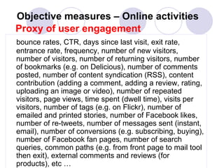 Objective measures –  Online activities   Proxy of user engagement bounce rates, CTR, days since last visit, exit rate, entrance rate, frequency, number of new visitors, number of visitors, number of returning visitors, number of bookmarks (e.g. on Delicious), number of comments posted, number of content syndication (RSS), content contribution (adding a comment, adding a review, rating, uploading an image or video), number of repeated visitors, page views, time spent (dwell time), visits per visitors, number of tags (e.g. on Flickr), number of emailed and printed stories, number of Facebook likes, number of re-tweets, number of messages sent (instant, email), number of conversions (e.g. subscribing, buying), number of Facebook fan pages, number of search queries, common paths (e.g. from front page to mail tool then exit), external comments and reviews (for products), etc … 
