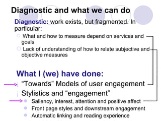 Diagnostic and what we can do Diagnostic:  work exists, but fragmented. In particular: What and how to measure depend on services and goals Lack of understanding of how to relate subjective and objective measures What I (we) have done: “ Towards” Models of user engagement Stylistics and “engagement” Saliency, interest, attention and positive affect Front page styles and downstream engagement Automatic linking and reading experience 