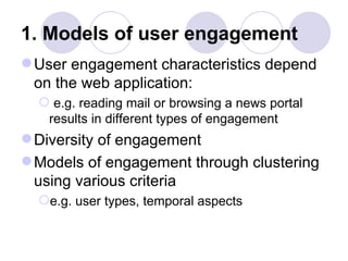 1. Models of user engagement User engagement characteristics depend on the web application: e.g. reading mail or browsing a news portal results in different types of engagement Diversity of engagement Models of engagement through clustering using various criteria e.g. user types, temporal aspects 