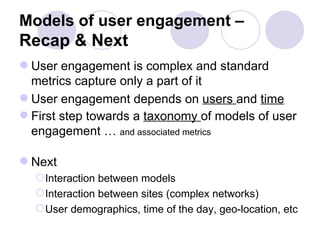 Models of user engagement –  Recap & Next User engagement is complex and standard metrics capture only a part of it User engagement depends on  users  and  time First step towards a  taxonomy  of models of user engagement …  and associated metrics Next Interaction between models Interaction between sites (complex networks) User demographics, time of the day, geo-location, etc 