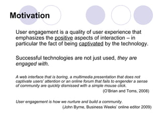 Motivation User engagement is a quality of user experience that emphasizes the  positive  aspects of interaction – in particular the fact of being  captivated  by the technology.  Successful technologies are not just used,  they are engaged with .  A web interface that is boring, a multimedia presentation that does not captivate users’ attention or an online forum that fails to engender a sense of community are quickly dismissed with a simple mouse click.   (O’Brian and Toms, 2008)  User engagement is how we nurture and build a community. (John Byrne, Business Weeks’ online editor 2009) 