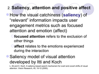 2.  Saliency, attention and positive affect How the visual catchiness ( saliency ) of “relevant” information impacts user engagement metrics such as focused attention and emotion (affect) focused attention  refers to the exclusion of other things affect  relates to the emotions experienced during the interaction Saliency model of visual attention developed by Itti and Koch  L. Itti and C. Koch. A saliency-based search mechanism for overt and covert shifts of visual attention. Vision Research, 40, 10-12 (2000). 
