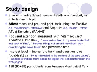 Study design 8 tasks = finding latest news or headline on celebrity or entertainment topic Affect  measured pre- and post- task using the Positive  e.g. “determined”, “attentive”  and Negative  e.g. “hostile”, “afraid ”   Affect Schedule (PANAS)  Focused attention  measured  with 7-item  focused attention  subscale   e.g. “ I was so involved in my news tasks that I lost track of time”,  “ I blocked things out around me when I was completing the news tasks ”  and perceived time Interest  level in topics (pre-task) and questionnaire (post-task)  e.g.  “I was interested in the content of the web pages”, “I wanted to find out more about the topics that I encountered on the web pages” 189 (90+99) participants from Amazon Mechanical Turk  