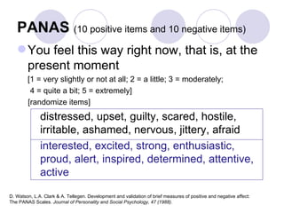 PANAS  (10 positive items and 10 negative items) You feel this way right now, that is, at the present moment  [1 = very slightly or not at all; 2 = a little; 3 = moderately;  4 = quite a bit; 5 = extremely]  [randomize items] distressed, upset, guilty, scared, hostile, irritable, ashamed, nervous, jittery, afraid interested, excited, strong, enthusiastic, proud, alert, inspired, determined, attentive, active D. Watson, L.A. Clark & A. Tellegen. Development and validation of brief measures of positive and negative affect:  The PANAS Scales.  Journal of Personality and Social Psychology, 47 (1988). 