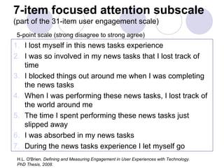 7-item focused attention subscale  (part of the 31-item user engagement scale)   5-point scale (strong disagree to strong agree) I lost myself in this news tasks experience I was so involved in my news tasks that I lost track of time I blocked things out around me when I was completing the news tasks When I was performing these news tasks, I lost track of the world around me The time I spent performing these news tasks just slipped away I was absorbed in my news tasks  During the news tasks experience I let myself go H.L. O'Brien.  Defining and Measuring Engagement in User Experiences with Technology.  PhD Thesis, 2008. 