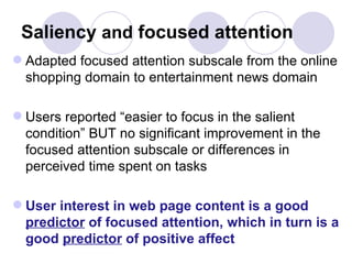 Saliency  and  focused attention Adapted focused attention subscale from the online shopping domain to entertainment news domain Users reported “easier to focus in the salient condition” BUT no significant improvement in the focused attention subscale or differences in perceived time spent on tasks User interest in web page content is a good  predictor  of focused attention, which in turn is a good  predictor  of positive affect  