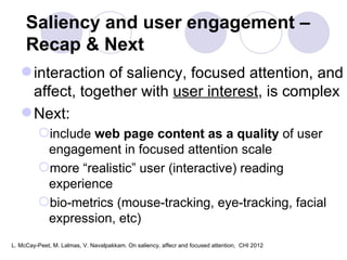 Saliency and user engagement –  Recap & Next interaction of saliency, focused attention, and affect, together with  user interest , is complex Next:  include  web page content as a quality  of user engagement in focused attention scale more “realistic” user (interactive) reading experience bio-metrics (mouse-tracking, eye-tracking, facial expression, etc) L. McCay-Peet, M. Lalmas, V. Navalpakkam. On saliency, affecr and focused attention,  CHI 2012 