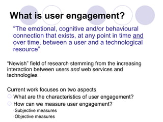 What is user engagement? “ The emotional, cognitive and/or behavioural connection that exists, at any point in time  and  over time, between a user and a technological resource” “ Newish” field of research stemming from the increasing interaction between users  and  web services and technologies Current work focuses on two aspects What are the characteristics of user engagement? How can we measure user engagement? Subjective measures Objective measures 