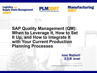 SAP Quality Management (QM):
When to Leverage It, How to Set
It Up, and How to Integrate It
with Your Current Production
Planning Processes

                                      Isaac Mazliach
                                        S.D.M. Israel
                  © 2007 Wellesley Information Services. All rights reserved.
 