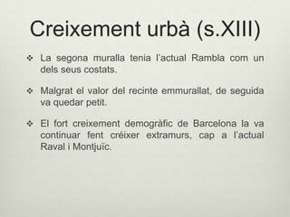Creixement urbà (s.XIII)
 La segona muralla tenia l’actual Rambla com un

dels seus costats.
 Malgrat el valor del recinte emmurallat, de seguida

va quedar petit.
 El fort creixement demogràfic de Barcelona la va

continuar fent créixer extramurs, cap a l’actual
Raval i Montjuïc.

 