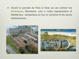  Durant el període de Pere el Gran es van contruir les

Drassanes, Barcelona, com a ciutat capdavantera al
Mediterrani, necessitava un lloc on construir-hi les seves
embarcacions.

 