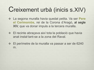 Creixement urbà (inicis s.XIV)
 La segona muralla havia quedat petita. Va ser Pere

el Cerimoniós, rei de la Corona d’Aragó, al segle
XIV, que va donar impuls a la tercera muralla.
 El recinte abraçava així tota la població que havia

anat instal·lant-se a la zona del Raval.
 El perímetre de la muralla va passar a ser de 6240

m.

 