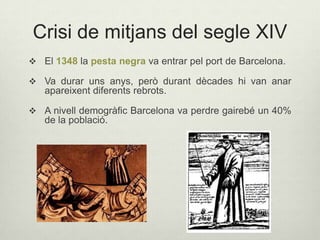 Crisi de mitjans del segle XIV
 El 1348 la pesta negra va entrar pel port de Barcelona.
 Va durar uns anys, però durant dècades hi van anar

apareixent diferents rebrots.
 A nivell demogràfic Barcelona va perdre gairebé un 40%

de la població.

 