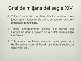 Crisi de mitjans del segle XIV
 Tot això va portar un clima difícil a la ciutat, i els

jueus, que habitaven els calls, en van ser uns dels
principals damnificats.
 També

enfrontaments polítics pel govern del
Consell de Cent, el govern de la ciutat, entre la Biga
i la Busca

 Tots aquest problemes van anar desocupant parts

de Barcelona, com el Raval, que durant segles va
estar molt buit.

 