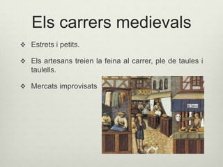 Els carrers medievals
 Estrets i petits.
 Els artesans treien la feina al carrer, ple de taules i

taulells.
 Mercats improvisats

 